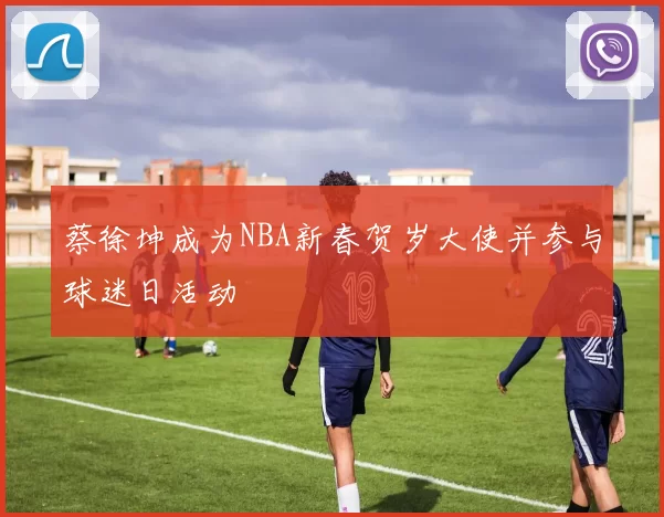 蔡徐坤成为NBA新春贺岁大使并参与球迷日活动