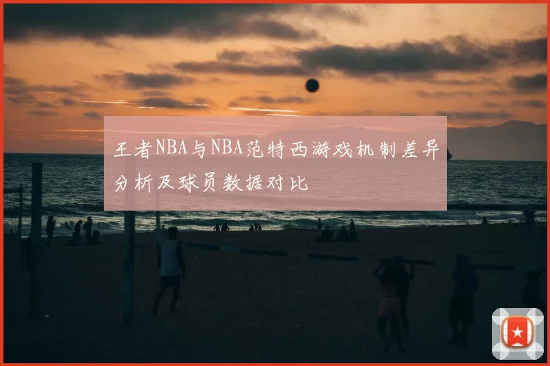 王者NBA与NBA范特西游戏机制差异分析及球员数据对比