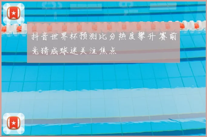 抖音世界杯预测比分热度攀升 赛前竞猜成球迷关注焦点