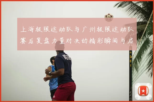 上海极限运动队与广州极限运动队赛后复盘力量对决的精彩瞬间与启示