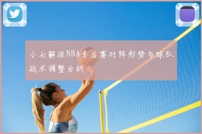 小七解读NBA季后赛对阵形势与球队战术调整分析