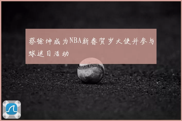 蔡徐坤成为NBA新春贺岁大使并参与球迷日活动