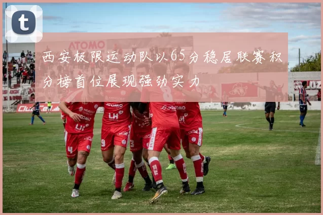 西安极限运动队以65分稳居联赛积分榜首位展现强劲实力
