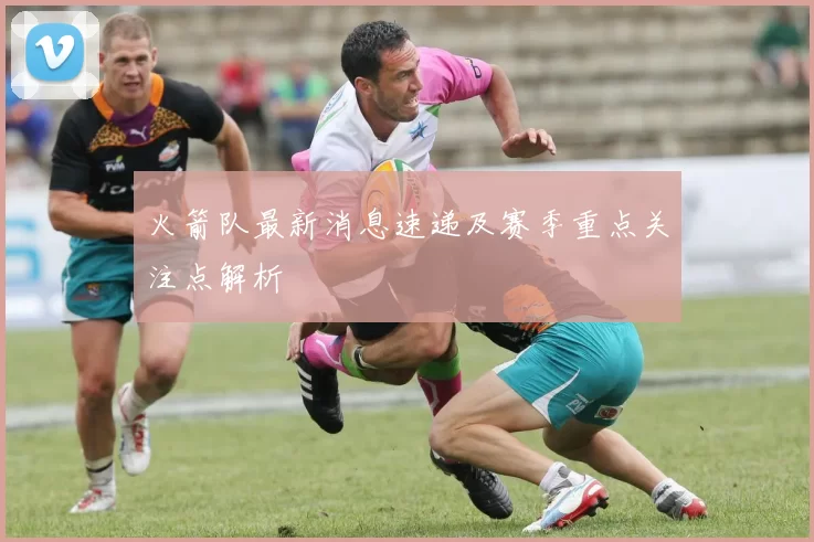 火箭队最新消息速递及赛季重点关注点解析