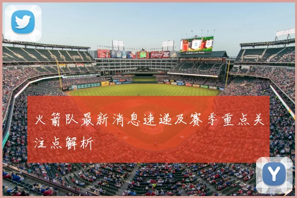 火箭队最新消息速递及赛季重点关注点解析