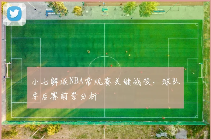小七解读NBA常规赛关键战役,球队季后赛前景分析