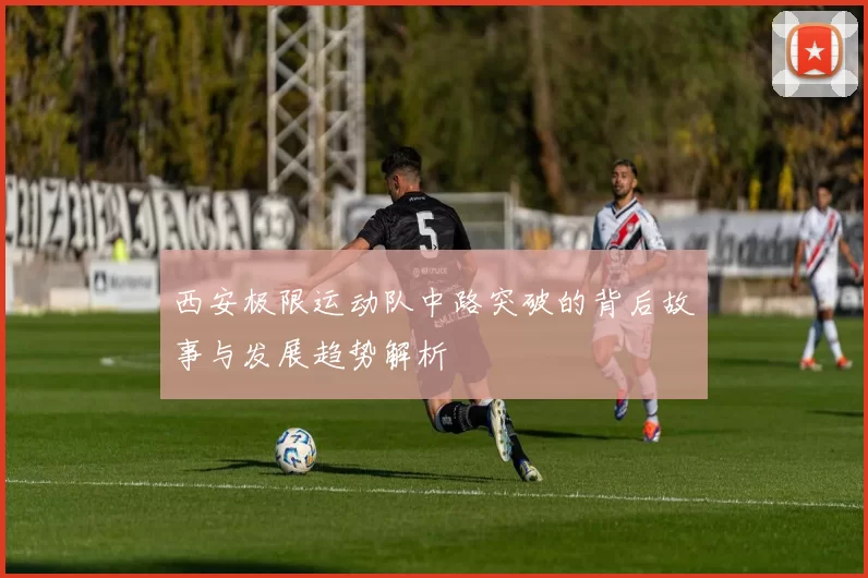 西安极限运动队中路突破的背后故事与发展趋势解析