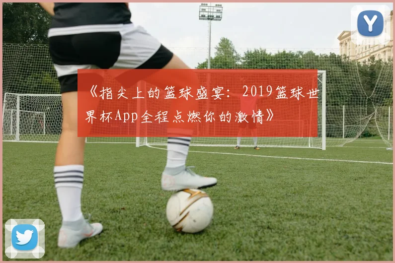 《指尖上的篮球盛宴：2019篮球世界杯App全程点燃你的激情》