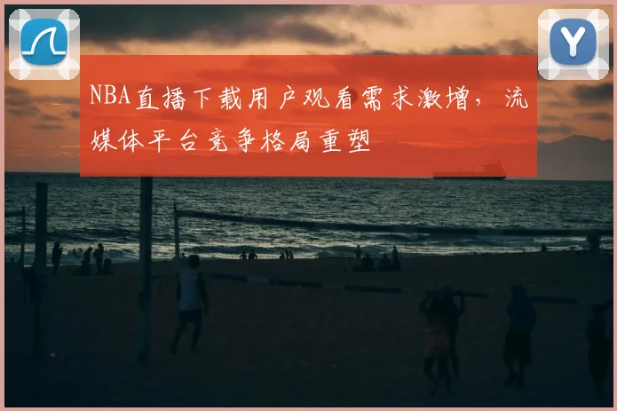NBA直播下载用户观看需求激增，流媒体平台竞争格局重塑