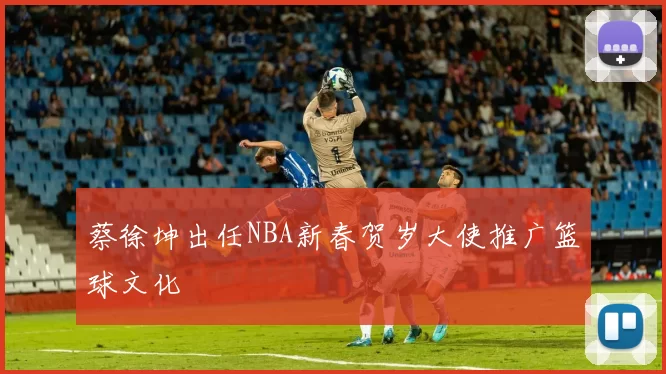 蔡徐坤出任NBA新春贺岁大使推广篮球文化
