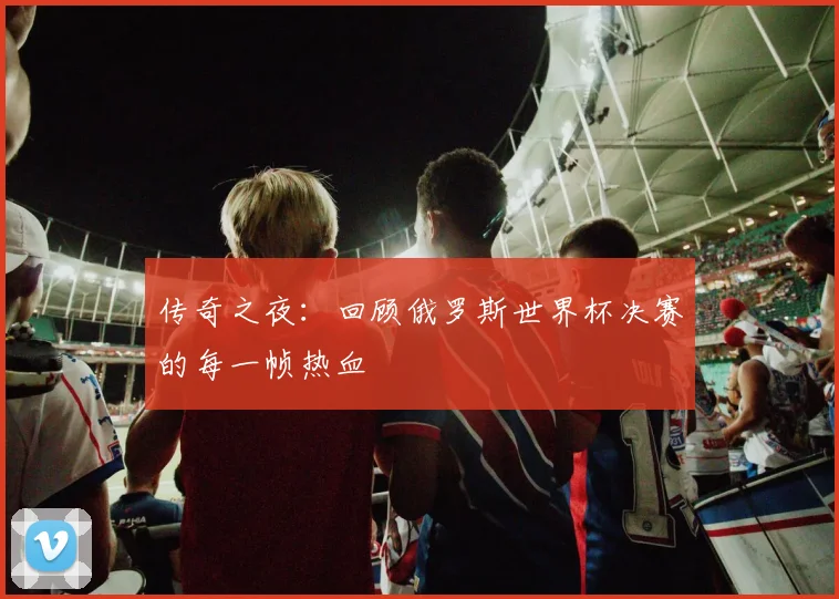 传奇之夜：回顾俄罗斯世界杯决赛的每一帧热血