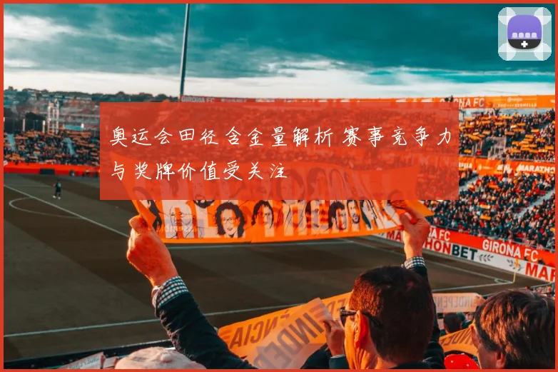 奥运会田径含金量解析 赛事竞争力与奖牌价值受关注