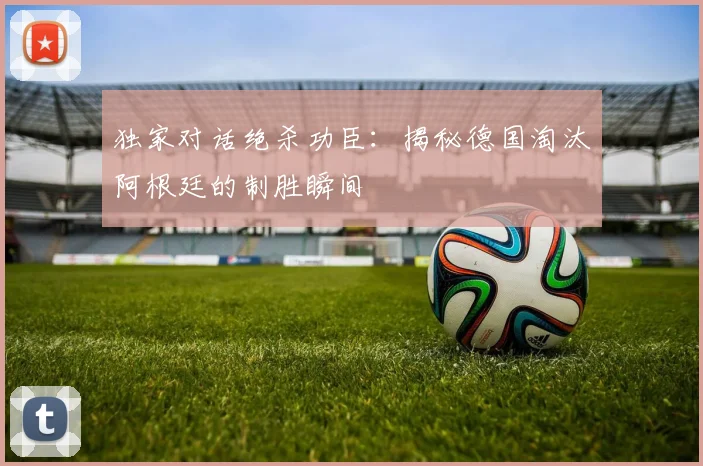 独家对话绝杀功臣：揭秘德国淘汰阿根廷的制胜瞬间