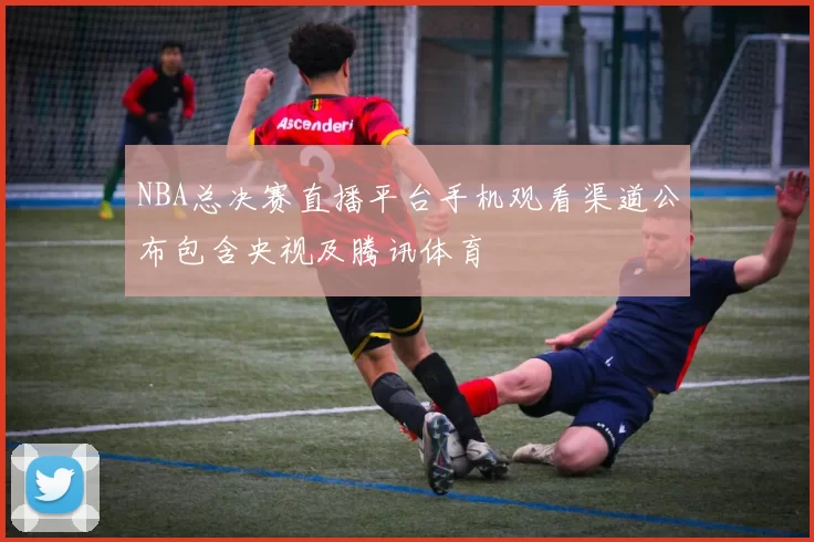 NBA总决赛直播平台手机观看渠道公布包含央视及腾讯体育