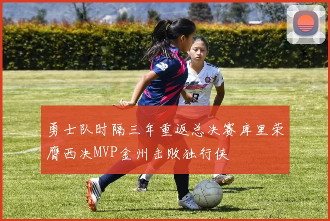 勇士队时隔三年重返总决赛库里荣膺西决MVP金州击败独行侠