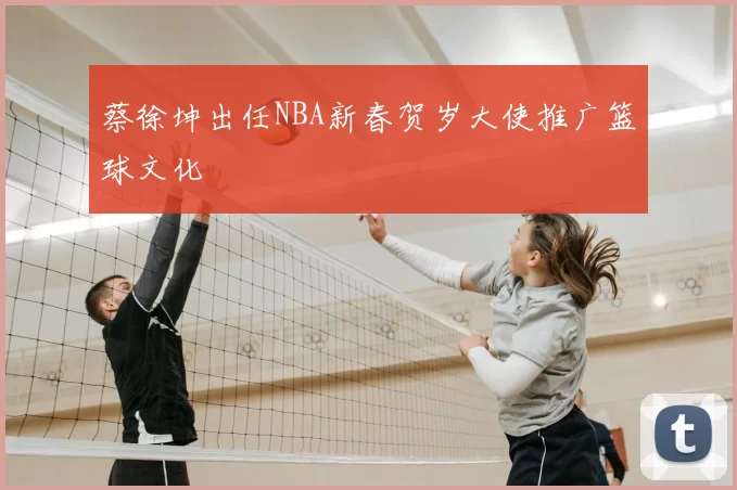 蔡徐坤出任NBA新春贺岁大使推广篮球文化