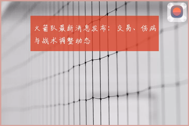 火箭队最新消息发布：交易、伤病与战术调整动态