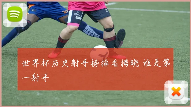 世界杯历史射手榜排名揭晓 谁是第一射手