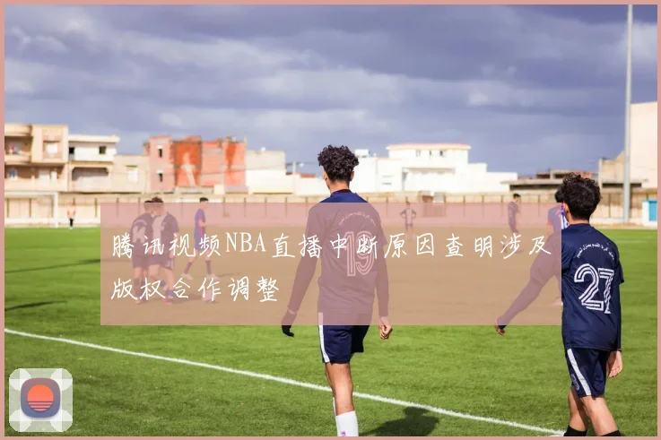 腾讯视频NBA直播中断原因查明涉及版权合作调整