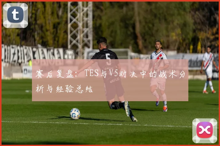 赛后复盘:TES与V5对决中的战术分析与经验总结