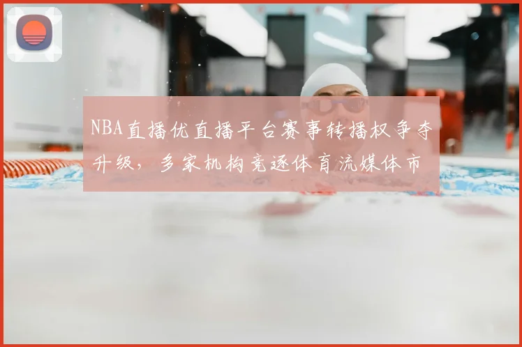 NBA直播优直播平台赛事转播权争夺升级,多家机构竞逐体育流媒体市场