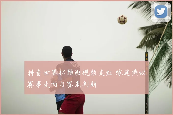 抖音世界杯预测视频走红 球迷热议赛事走向与赛果判断