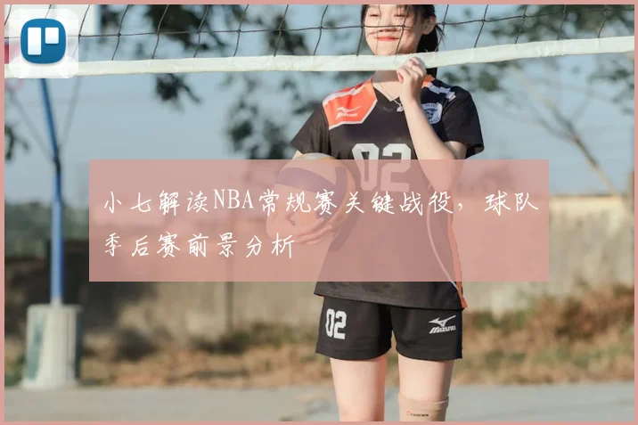 小七解读NBA常规赛关键战役,球队季后赛前景分析