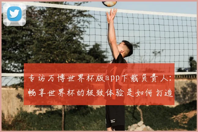 专访万博世界杯版app下载负责人:畅享世界杯的极致体验是如何打造的