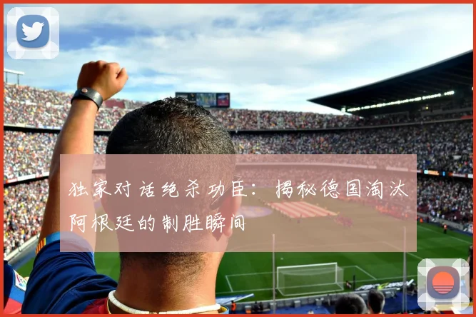 独家对话绝杀功臣：揭秘德国淘汰阿根廷的制胜瞬间