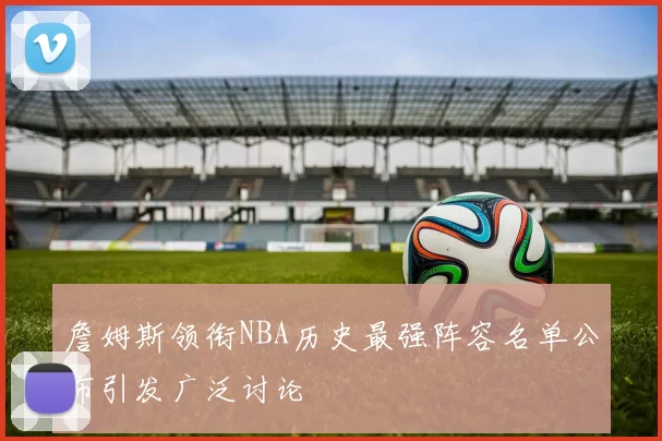 詹姆斯领衔NBA历史最强阵容名单公布引发广泛讨论