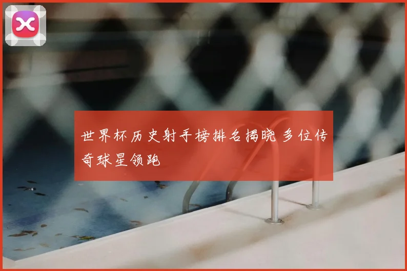 世界杯历史射手榜排名揭晓 多位传奇球星领跑