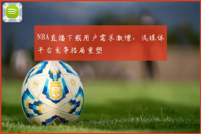 NBA直播下载用户需求激增，流媒体平台竞争格局重塑