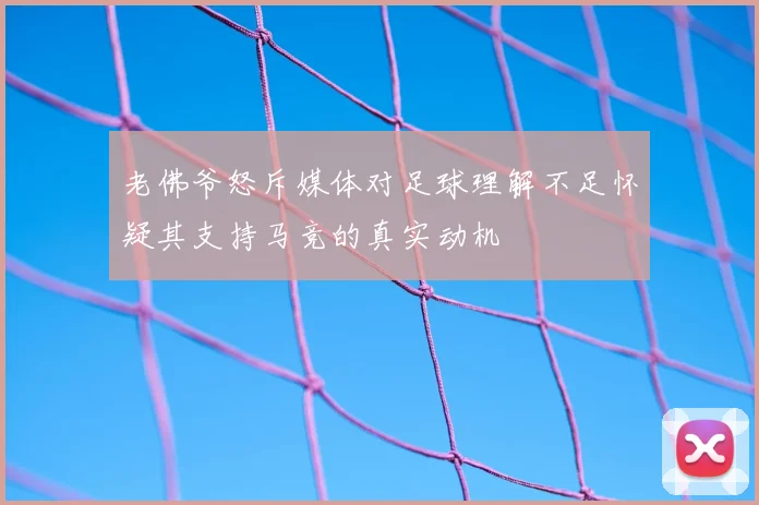 老佛爷怒斥媒体对足球理解不足怀疑其支持马竞的真实动机