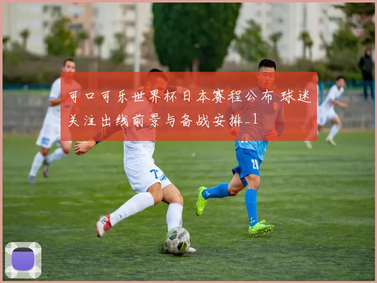 可口可乐世界杯日本赛程公布 球迷关注出线前景与备战安排_1