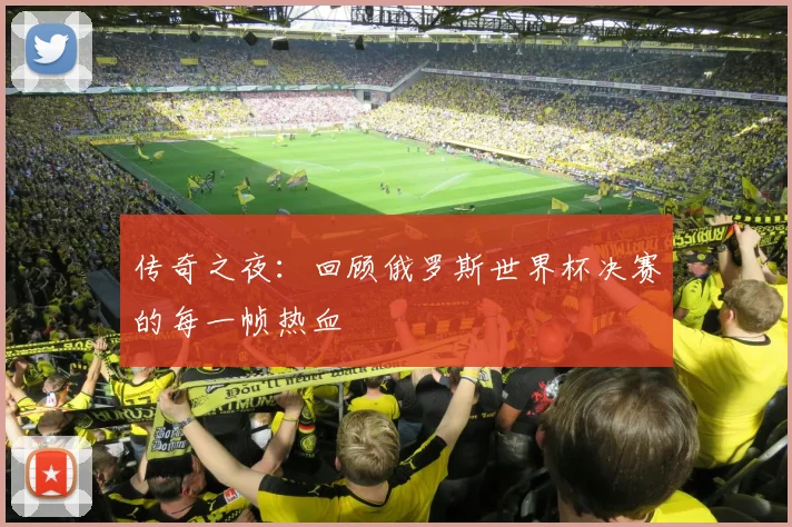 传奇之夜：回顾俄罗斯世界杯决赛的每一帧热血